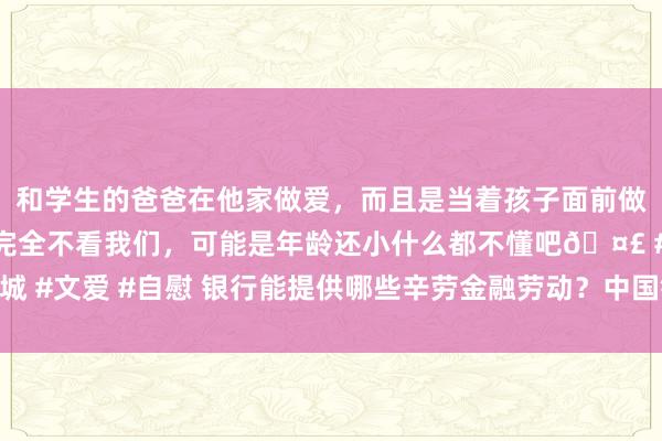 和学生的爸爸在他家做爱，而且是当着孩子面前做爱，太刺激了，孩子完全不看我们，可能是年龄还小什么都不懂吧🤣 #同城 #文爱 #自慰 银行能提供哪些辛劳金融劳动？中国银行业协会：至少有这七种