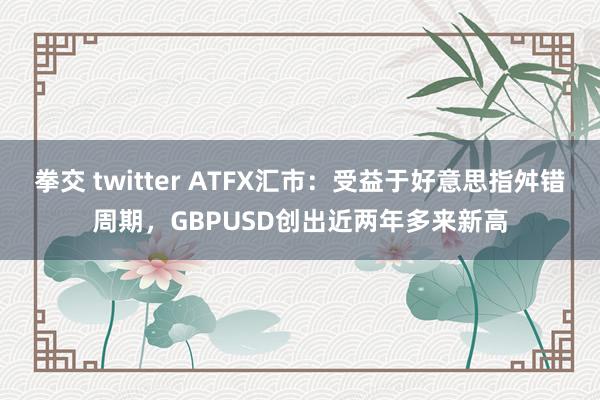 拳交 twitter ATFX汇市：受益于好意思指舛错周期，GBPUSD创出近两年多来新高