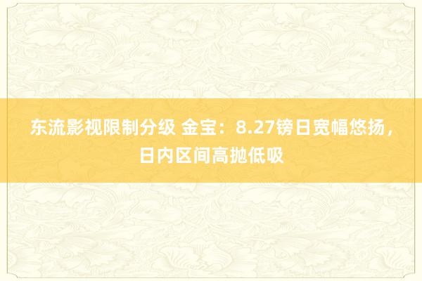 东流影视限制分级 金宝：8.27镑日宽幅悠扬，日内区间高抛低吸