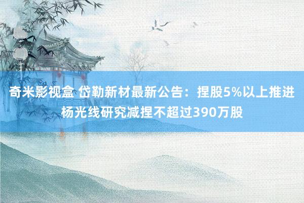 奇米影视盒 岱勒新材最新公告：捏股5%以上推进杨光线研究减捏不超过390万股