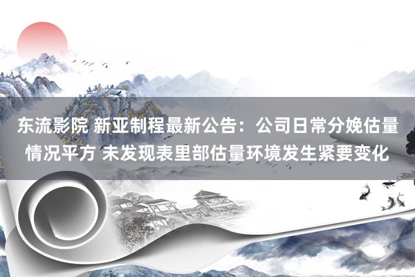 东流影院 新亚制程最新公告：公司日常分娩估量情况平方 未发现表里部估量环境发生紧要变化