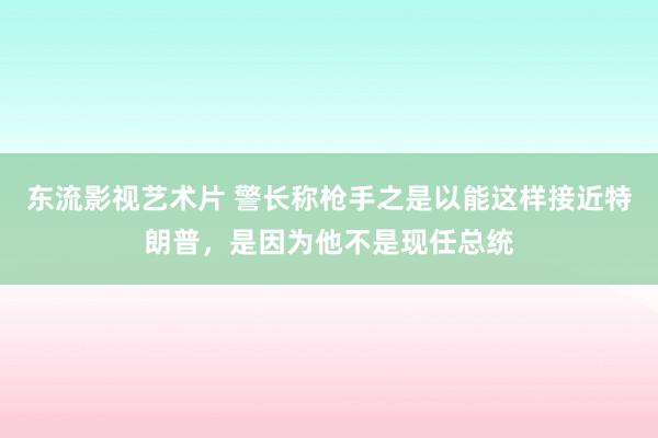 东流影视艺术片 警长称枪手之是以能这样接近特朗普，是因为他不是现任总统