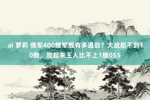 ai 萝莉 俄军400艘军舰有多遒劲？大战船不到10艘，加起来王人比不上1艘055