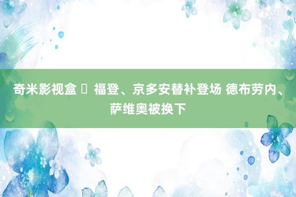 奇米影视盒 ⚡福登、京多安替补登场 德布劳内、萨维奥被换下