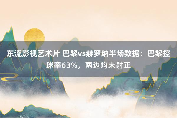 东流影视艺术片 巴黎vs赫罗纳半场数据：巴黎控球率63%，两边均未射正