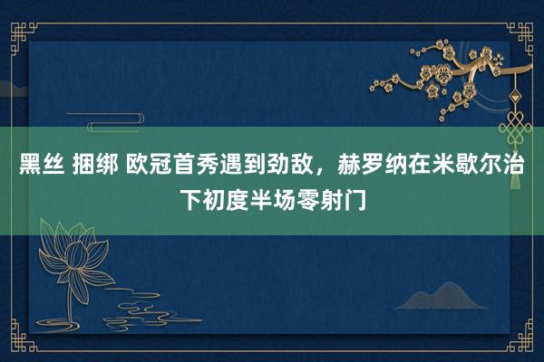 黑丝 捆绑 欧冠首秀遇到劲敌，赫罗纳在米歇尔治下初度半场零射门