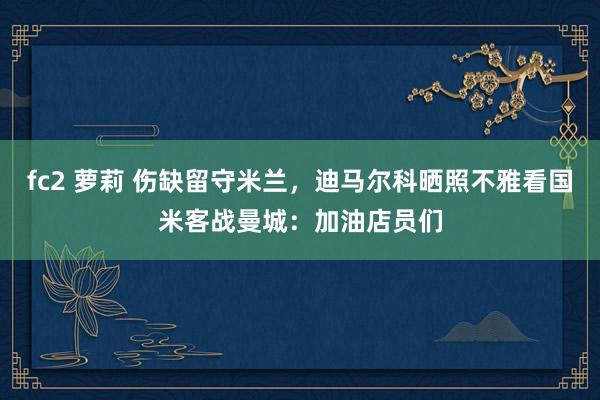 fc2 萝莉 伤缺留守米兰，迪马尔科晒照不雅看国米客战曼城：加油店员们