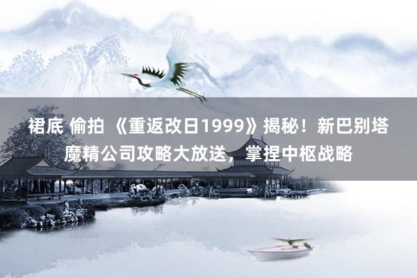 裙底 偷拍 《重返改日1999》揭秘！新巴别塔魔精公司攻略大放送，掌捏中枢战略