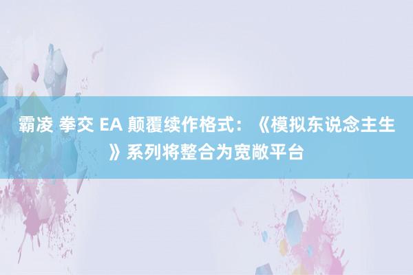 霸凌 拳交 EA 颠覆续作格式：《模拟东说念主生》系列将整合为宽敞平台