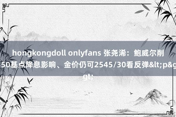 hongkongdoll onlyfans 张尧浠：鲍威尔削弱50基点降息影响、金价仍可2545/30看反弹<p>