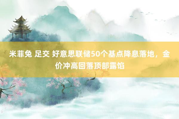 米菲兔 足交 好意思联储50个基点降息落地，金价冲高回落顶部露馅