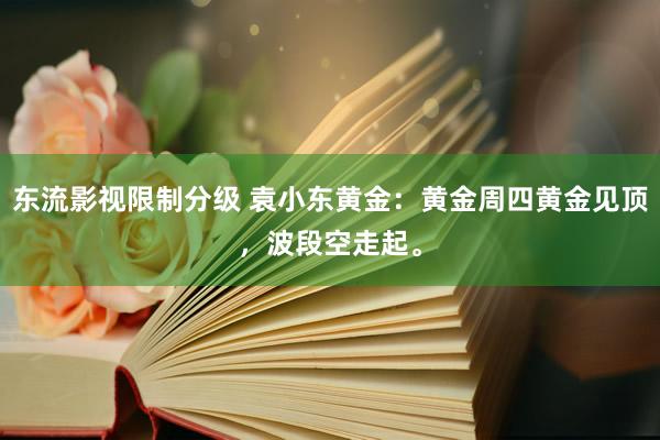 东流影视限制分级 袁小东黄金：黄金周四黄金见顶，波段空走起。