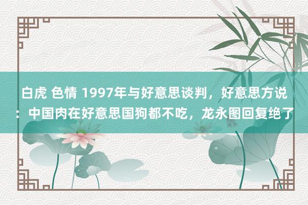 白虎 色情 1997年与好意思谈判，好意思方说：中国肉在好意思国狗都不吃，龙永图回复绝了