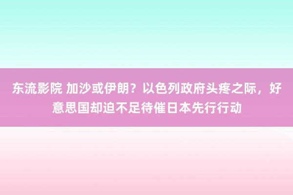 东流影院 加沙或伊朗？以色列政府头疼之际，好意思国却迫不足待催日本先行行动