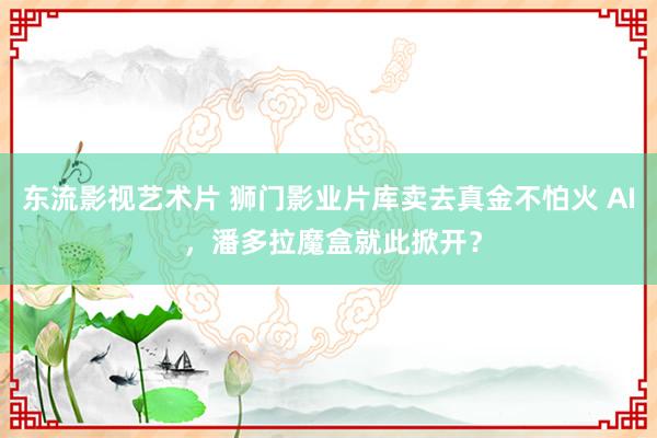 东流影视艺术片 狮门影业片库卖去真金不怕火 AI ，潘多拉魔盒就此掀开？