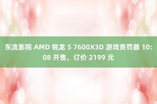 东流影院 AMD 锐龙 5 7600X3D 游戏责罚器 10:08 开售，订价 2199 元