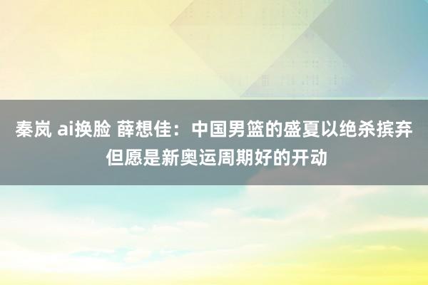 秦岚 ai换脸 薛想佳：中国男篮的盛夏以绝杀摈弃 但愿是新奥运周期好的开动