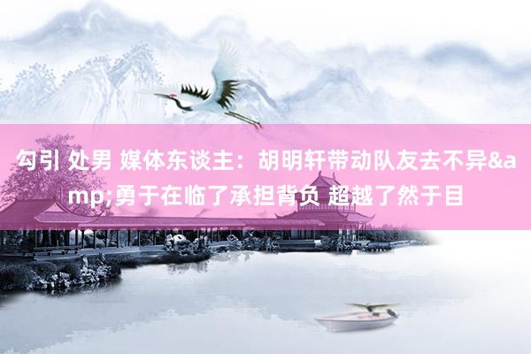 勾引 处男 媒体东谈主：胡明轩带动队友去不异&勇于在临了承担背负 超越了然于目