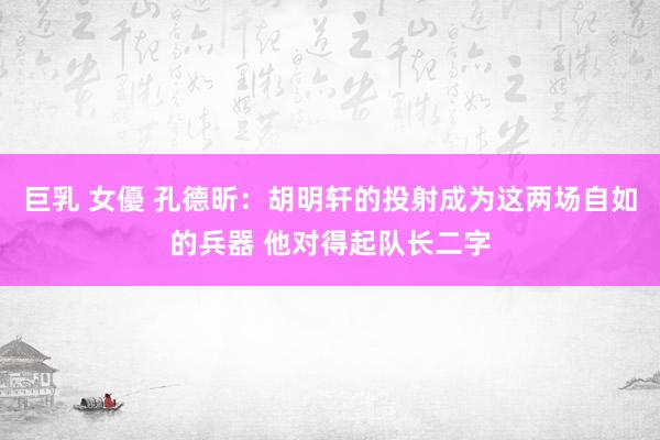 巨乳 女優 孔德昕：胡明轩的投射成为这两场自如的兵器 他对得起队长二字