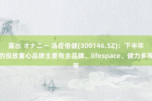 露出 オナニー 汤臣倍健(300146.SZ)：下半年的投放重心品牌主要有主品牌、lifespace、健力多等