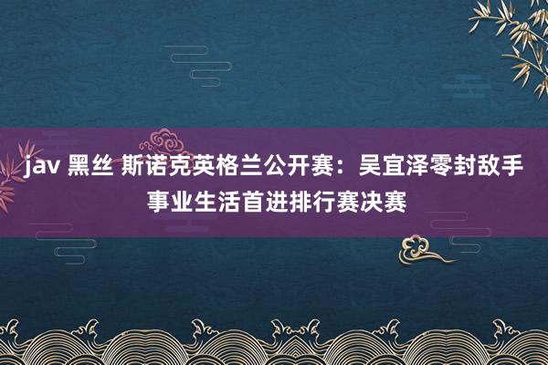 jav 黑丝 斯诺克英格兰公开赛：吴宜泽零封敌手 事业生活首进排行赛决赛