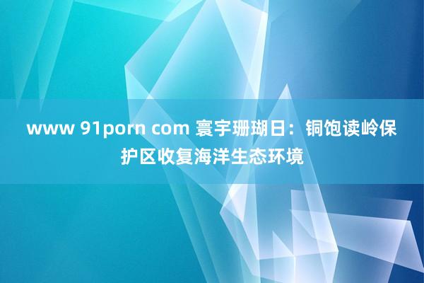 www 91porn com 寰宇珊瑚日：铜饱读岭保护区收复海洋生态环境