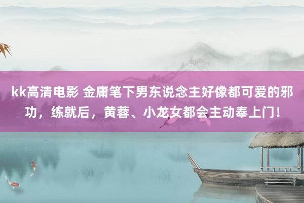 kk高清电影 金庸笔下男东说念主好像都可爱的邪功，练就后，黄蓉、小龙女都会主动奉上门！