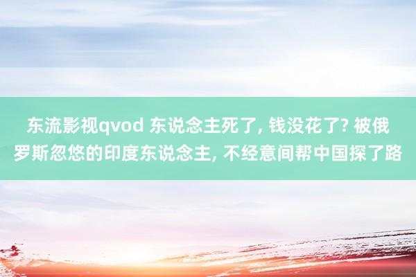 东流影视qvod 东说念主死了， 钱没花了? 被俄罗斯忽悠的印度东说念主， 不经意间帮中国探了路