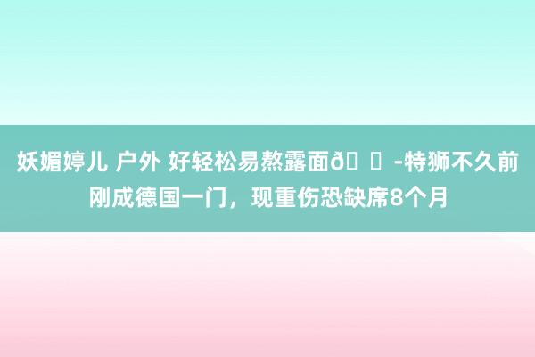 妖媚婷儿 户外 好轻松易熬露面😭特狮不久前刚成德国一门，现重伤恐缺席8个月