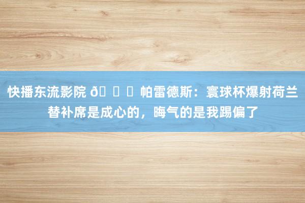 快播东流影院 👀帕雷德斯：寰球杯爆射荷兰替补席是成心的，晦气的是我踢偏了