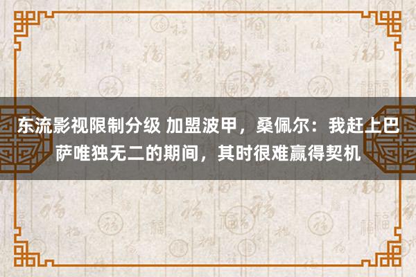 东流影视限制分级 加盟波甲，桑佩尔：我赶上巴萨唯独无二的期间，其时很难赢得契机