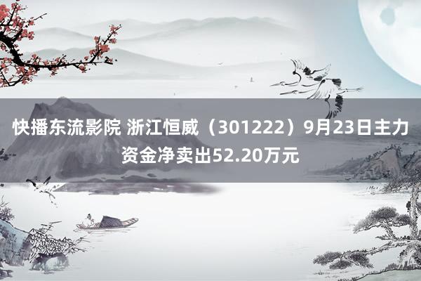 快播东流影院 浙江恒威（301222）9月23日主力资金净卖出52.20万元