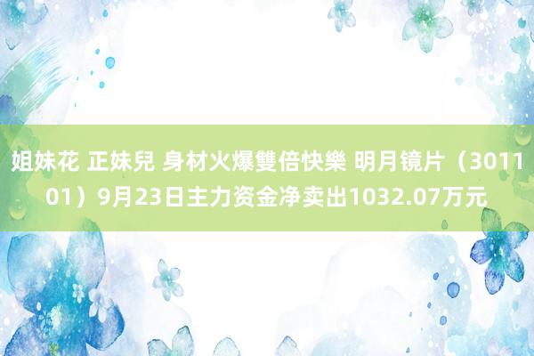 姐妹花 正妹兒 身材火爆雙倍快樂 明月镜片（301101）9月23日主力资金净卖出1032.07万元