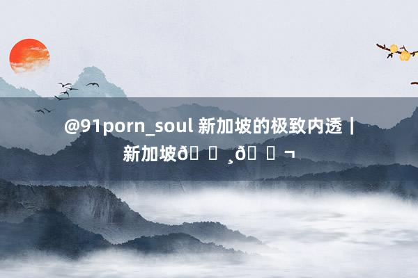 @91porn_soul 新加坡的极致内透｜新加坡🇸🇬