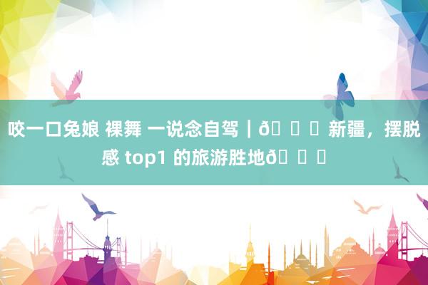 咬一口兔娘 裸舞 一说念自驾｜💖新疆，摆脱感 top1 的旅游胜地💖