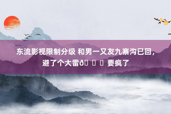 东流影视限制分级 和男一又友九寨沟已回，避了个大雷😅要疯了