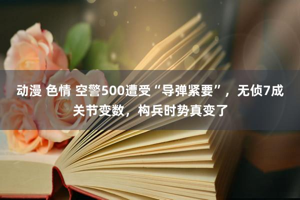 动漫 色情 空警500遭受“导弹紧要”，无侦7成关节变数，构兵时势真变了