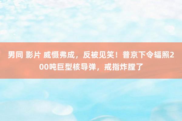 男同 影片 威慑弗成，反被见笑！普京下令辐照200吨巨型核导弹，戒指炸膛了