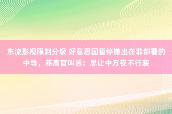 东流影视限制分级 好意思国暂停撤出在菲部署的中导，菲高官叫嚣：思让中方夜不行寐