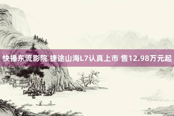 快播东流影院 捷途山海L7认真上市 售12.98万元起