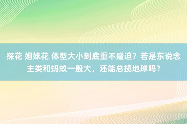 探花 姐妹花 体型大小到底重不蹙迫？若是东说念主类和蚂蚁一般大，还能总揽地球吗？