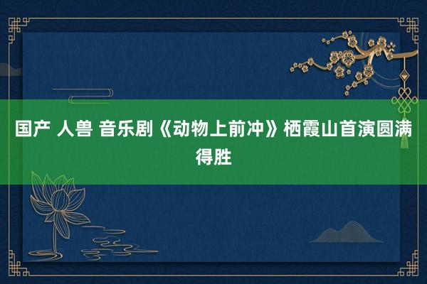 国产 人兽 音乐剧《动物上前冲》栖霞山首演圆满得胜