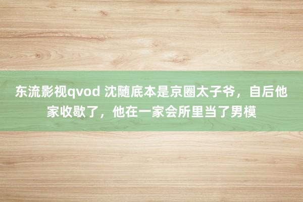 东流影视qvod 沈随底本是京圈太子爷，自后他家收歇了，他在一家会所里当了男模