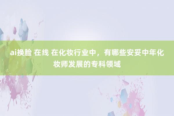 ai换脸 在线 在化妆行业中，有哪些安妥中年化妆师发展的专科领域