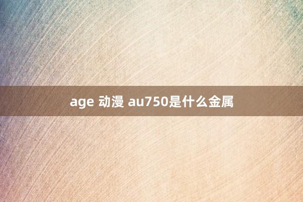 age 动漫 au750是什么金属