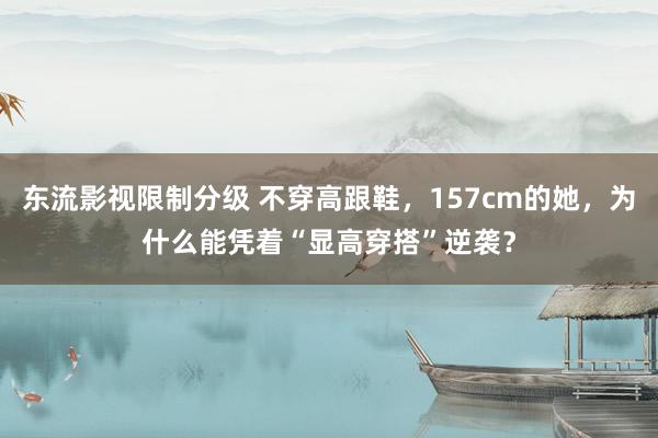 东流影视限制分级 不穿高跟鞋，157cm的她，为什么能凭着“显高穿搭”逆袭？