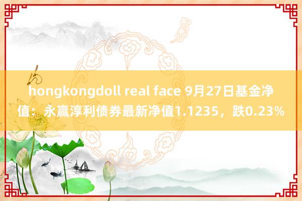 hongkongdoll real face 9月27日基金净值：永赢淳利债券最新净值1.1235，跌0.23%