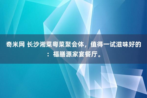 奇米网 长沙湘菜粤菜聚会体，值得一试滋味好的：福膳源家宴餐厅。