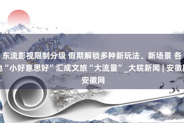 东流影视限制分级 假期解锁多种新玩法、新场景 各地“小好意思好”汇成文旅“大流量”_大皖新闻 | 安徽网