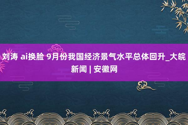 刘涛 ai换脸 9月份我国经济景气水平总体回升_大皖新闻 | 安徽网